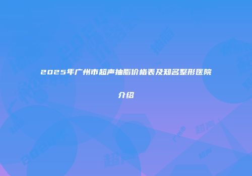 2025年广州市超声抽脂价格表及知名整形医院介绍