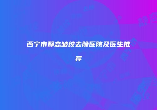 西宁市静态皱纹去除医院及医生推荐