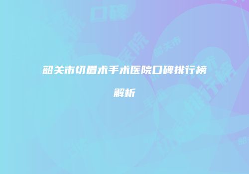 韶关市切眉术手术医院口碑排行榜解析