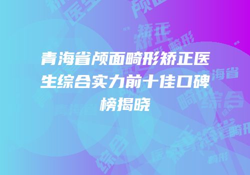 青海省颅面畸形矫正医生综合实力前十佳口碑榜揭晓