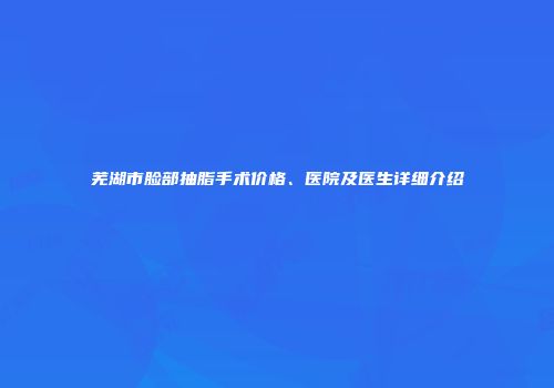 芜湖市脸部抽脂手术价格、医院及医生详细介绍
