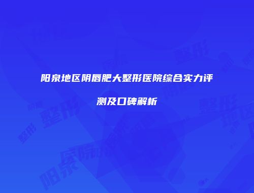 阳泉地区阴唇肥大整形医院综合实力评测及口碑解析