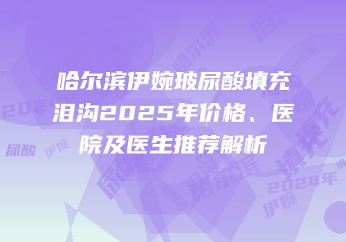 哈尔滨伊婉玻尿酸填充泪沟2025年价格、医院及医生推荐解析