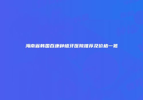 海南省韩国百康种植牙医院推荐及价格一览