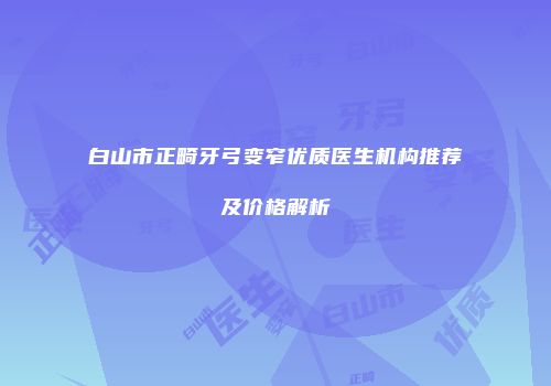 白山市正畸牙弓变窄优质医生机构推荐及价格解析