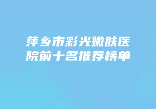 萍乡市彩光嫩肤医院前十名推荐榜单
