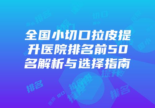 全国小切口拉皮提升医院排名前50名解析与选择指南