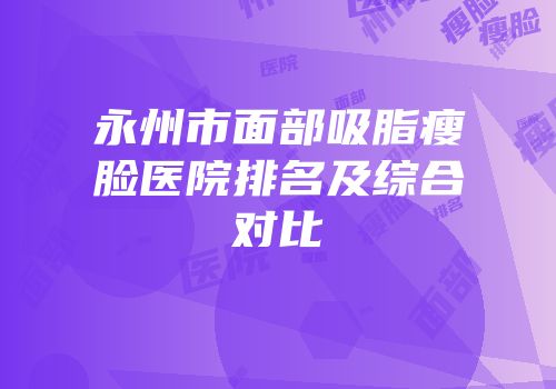 永州市面部吸脂瘦脸医院排名及综合对比