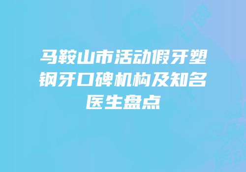 马鞍山市活动假牙塑钢牙口碑机构及知名医生盘点