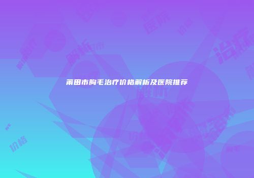 莆田市胸毛治疗价格解析及医院推荐