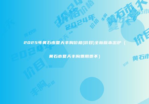 2025年黄石市夏天丰胸价格(价目)全新版本出炉（黄石市夏天丰胸费用贵不）