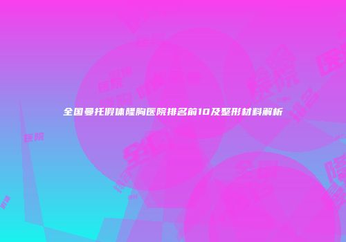 全国曼托假体隆胸医院排名前10及整形材料解析