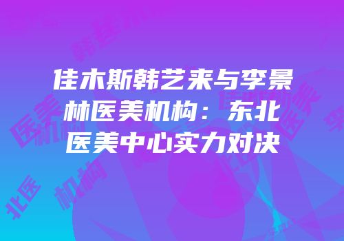 佳木斯韩艺来与李景林医美机构：东北医美中心实力对决