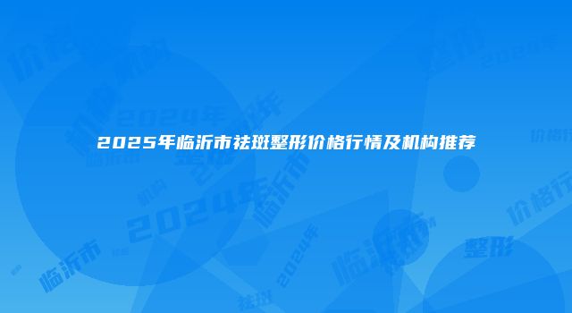 2025年临沂市祛斑整形价格行情及机构推荐