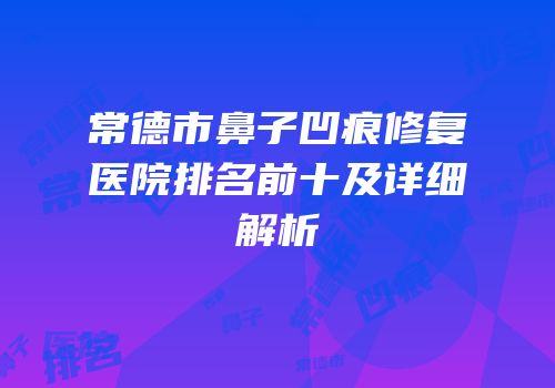 常德市鼻子凹痕修复医院排名前十及详细解析