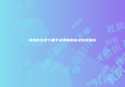南昌市乳房下垂手术费用解析及医院推荐