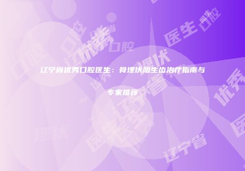 辽宁省优秀口腔医生：骨埋伏阻生齿治疗指南与专家推荐