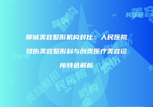 聊城美容整形机构对比：人民医院烧伤美容整形科与创美医疗美容诊所特色解析