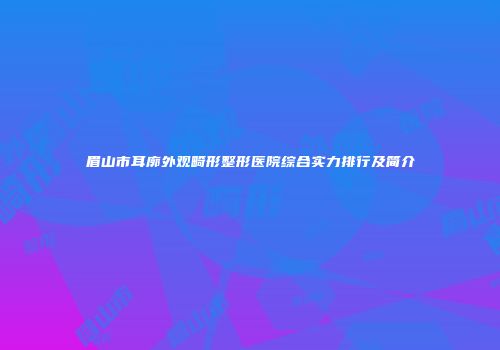 眉山市耳廓外观畸形整形医院综合实力排行及简介