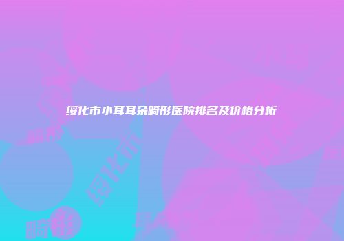 绥化市小耳耳朵畸形医院排名及价格分析
