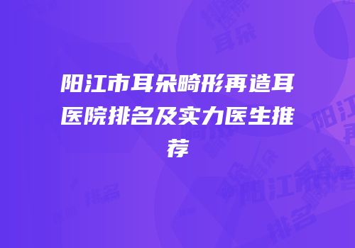 阳江市耳朵畸形再造耳医院排名及实力医生推荐