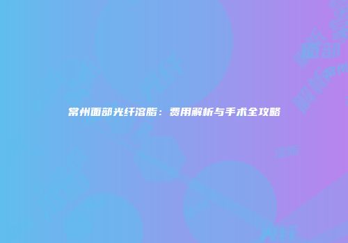常州面部光纤溶脂：费用解析与手术全攻略