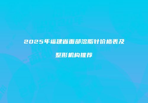 2025年福建省面部溶脂针价格表及整形机构推荐