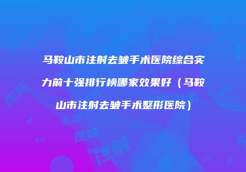 马鞍山市注射去皱手术医院综合实力前十强排行榜哪家效果好（马鞍山市注射去皱手术整形医院）