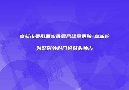 阜新市整形耳软骨复合隆鼻医院-阜新柠勃整形外科门诊鳌头独占