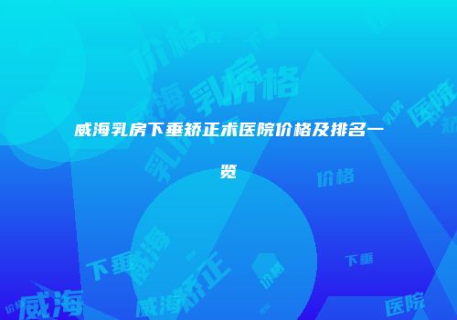 威海乳房下垂矫正术医院价格及排名一览