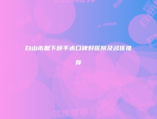 白山市磨下颌手术口碑好医院及名医推荐