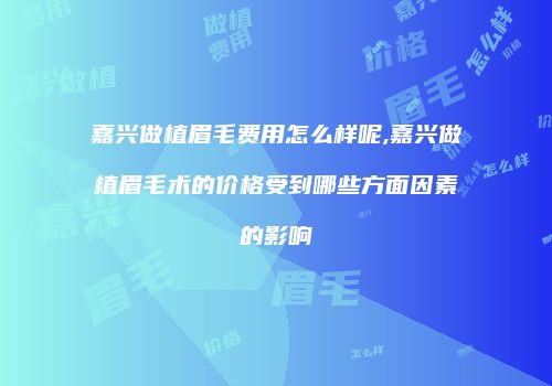 嘉兴做植眉毛费用怎么样呢,嘉兴做植眉毛术的价格受到哪些方面因素的影响