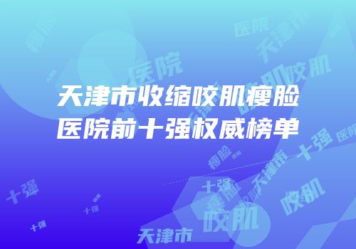 天津市收缩咬肌瘦脸医院前十强权威榜单