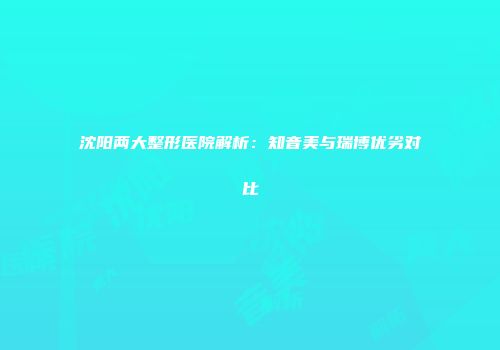 沈阳两大整形医院解析：知音美与瑞博优劣对比