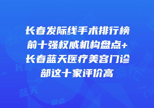 长春发际线手术排行榜前十强权威机构盘点+长春蓝天医疗美容门诊部这十家评价高