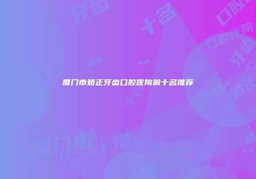 厦门市矫正牙齿口腔医院前十名推荐