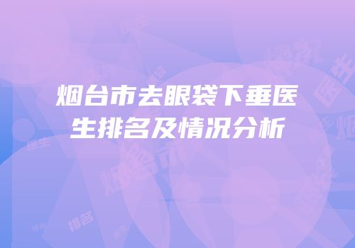 烟台市去眼袋下垂医生排名及情况分析