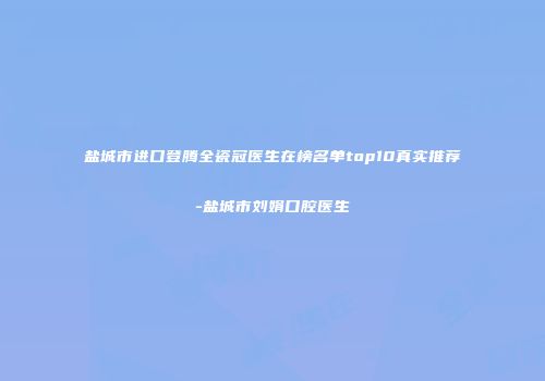 盐城市进口登腾全瓷冠医生在榜名单top10真实推荐-盐城市刘娟口腔医生
