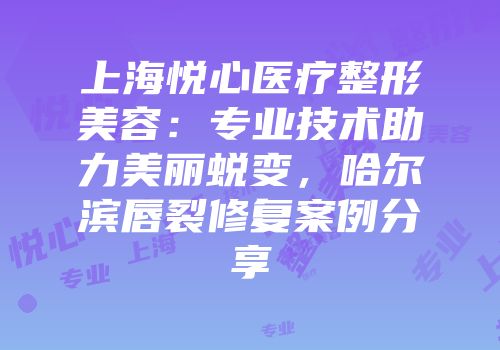 上海悦心医疗整形美容：专业技术助力美丽蜕变，哈尔滨唇裂修复案例分享