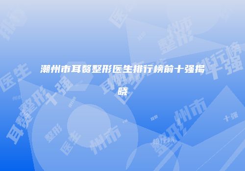 潮州市耳赘整形医生排行榜前十强揭晓
