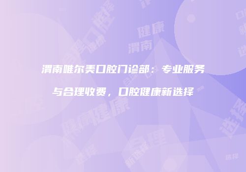 渭南唯尔美口腔门诊部：专业服务与合理收费，口腔健康新选择