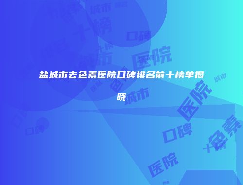 盐城市去色素医院口碑排名前十榜单揭晓