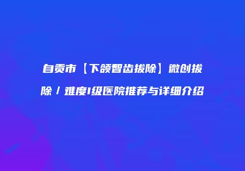 自贡市【下颌智齿拔除】微创拔除／难度I级医院推荐与详细介绍
