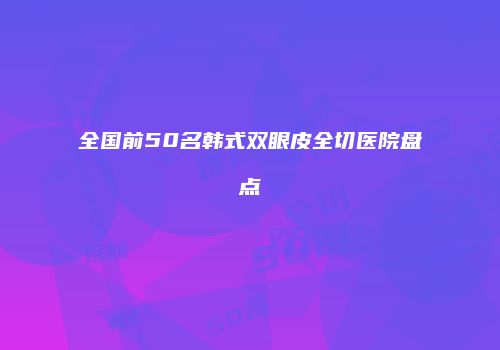 全国前50名韩式双眼皮全切医院盘点