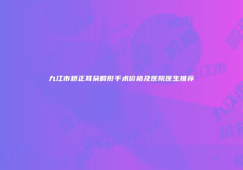 九江市矫正耳朵畸形手术价格及医院医生推荐