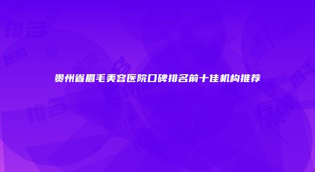 贵州省眉毛美容医院口碑排名前十佳机构推荐