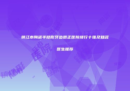 镇江市陶瓷半隐形牙齿矫正医院排行十强及知名医生推荐