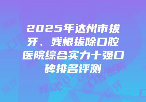 2025年达州市拔牙、残根拔除口腔医院综合实力十强口碑排名评测