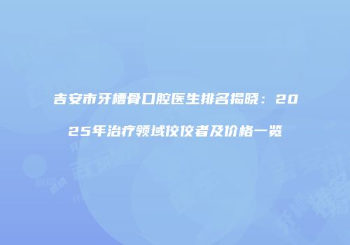 吉安市牙槽骨口腔医生排名揭晓：2025年治疗领域佼佼者及价格一览