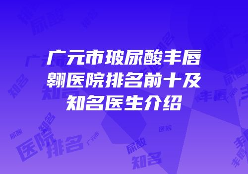 广元市玻尿酸丰唇翱医院排名前十及知名医生介绍